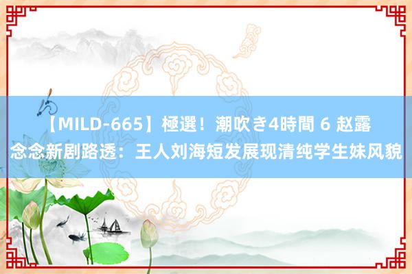 【MILD-665】極選！潮吹き4時間 6 赵露念念新剧路透：王人刘海短发展现清纯学生妹风貌