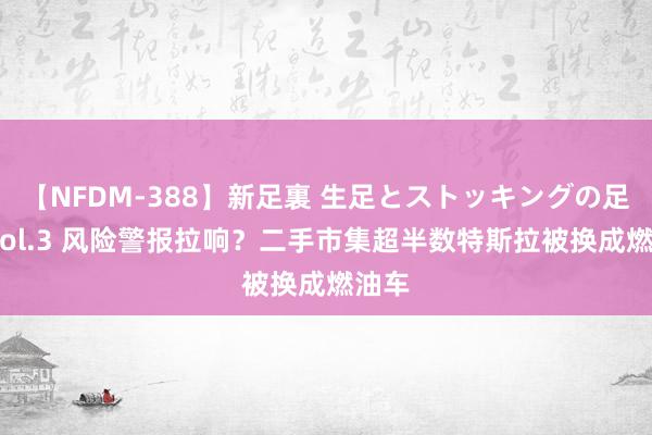 【NFDM-388】新足裏 生足とストッキングの足裏 Vol.3 风险警报拉响？二手市集超半数特斯拉被换成燃油车