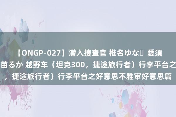 【ONGP-027】潜入捜査官 椎名ゆな・愛須心亜・紺野ひかる・佳苗るか 越野车（坦克300，捷途旅行者）行李平台之好意思不雅审好意思篇