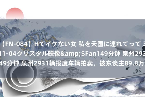 【FN-084】Hでイケない女 私を天国に連れてって 3</a>2007-11-04クリスタル映像&$Fan149分钟 泉州2931辆报废车辆拍卖，被东谈主89.8万元就得胜拿下