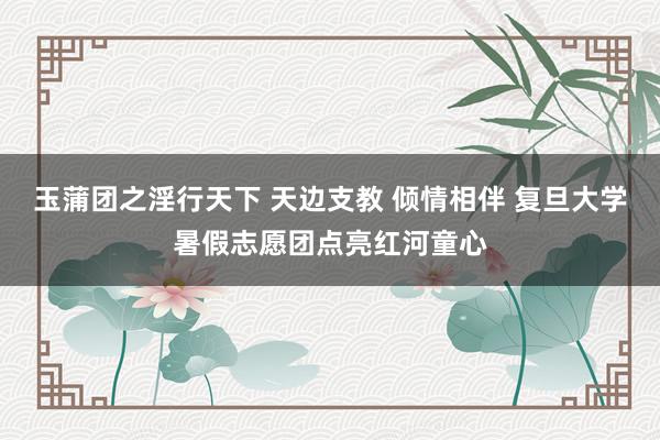 玉蒲团之淫行天下 天边支教 倾情相伴 复旦大学暑假志愿团点亮红河童心