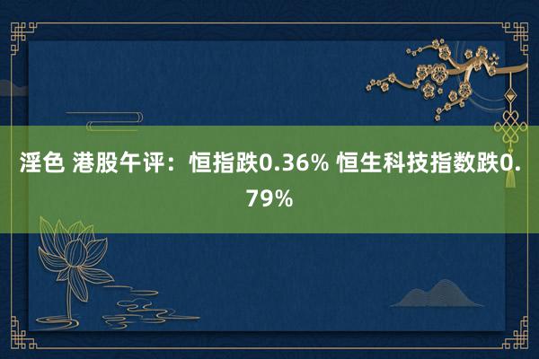 淫色 港股午评：恒指跌0.36% 恒生科技指数跌0.79%