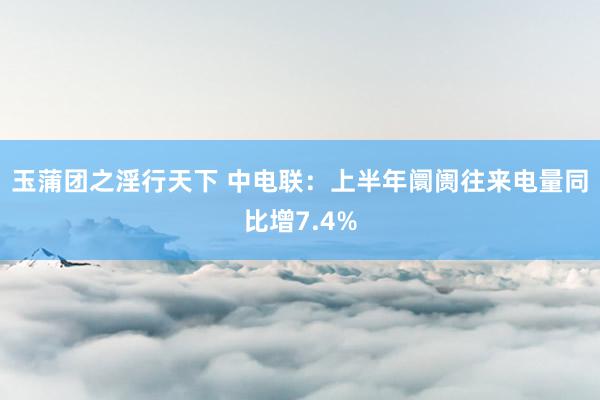 玉蒲团之淫行天下 中电联：上半年阛阓往来电量同比增7.4%