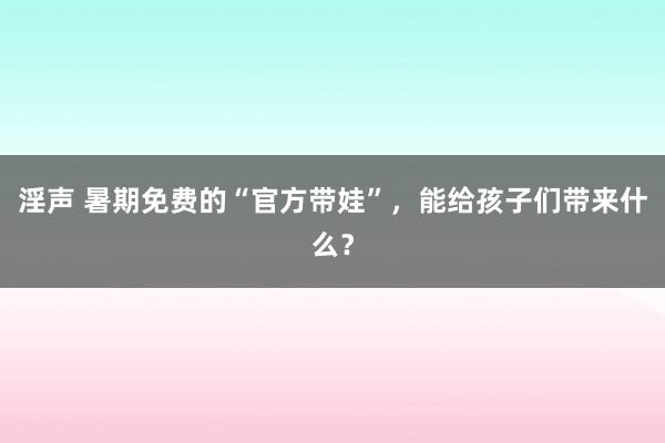 淫声 暑期免费的“官方带娃”，能给孩子们带来什么？