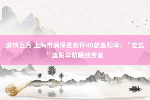 激情五月 上海市消保委测评40款遮阳伞：“宏达”遮阳伞防晒效劳差