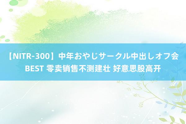 【NITR-300】中年おやじサークル中出しオフ会 BEST 零卖销售不测建壮 好意思股高开