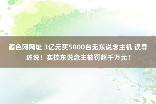 酒色网网址 3亿元买5000台无东说念主机 误导述说！实控东说念主被罚超千万元！