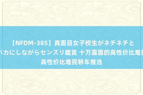 【NFDM-385】真面目女子校生がネチネチとチ●ポをバカにしながらセンズリ鑑賞 十万露面的高性价比难民轿车推选