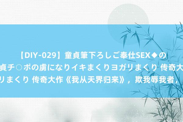 【DIY-029】童貞筆下ろしご奉仕SEX◆のはずが媚薬で一転！！童貞チ○ポの虜になりイキまくりヨガリまくり 传奇大作《我从天界归来》，欺我辱我者，虽远必诛！