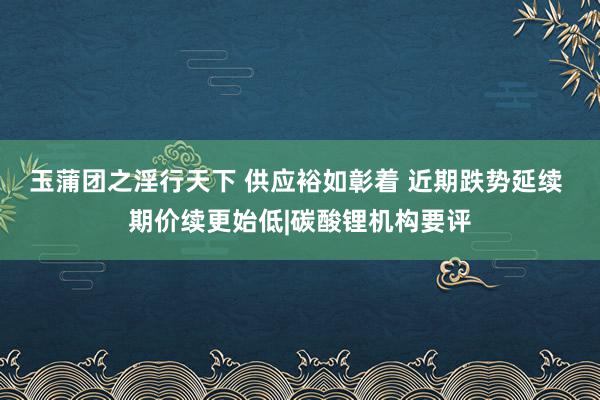 玉蒲团之淫行天下 供应裕如彰着 近期跌势延续 期价续更始低|碳酸锂机构要评