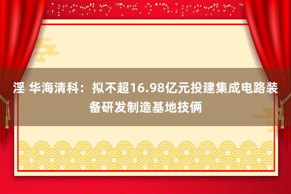 淫 华海清科：拟不超16.98亿元投建集成电路装备研发制造基地技俩