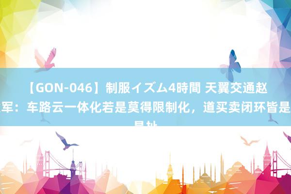 【GON-046】制服イズム4時間 天翼交通赵建军：车路云一体化若是莫得限制化，道买卖闭环皆是扯