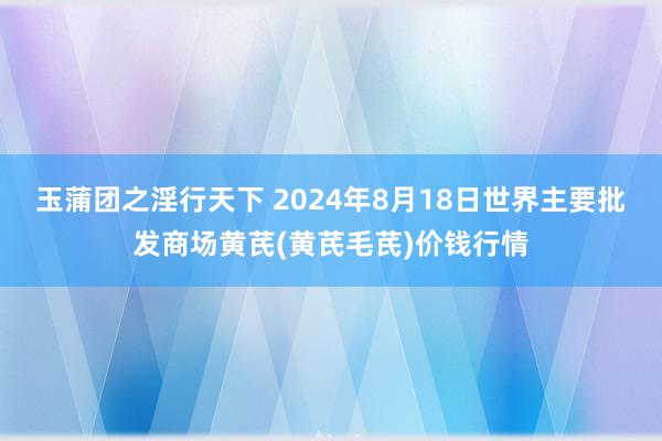 玉蒲团之淫行天下 2024年8月18日世界主要批发商场黄芪(黄芪毛芪)价钱行情