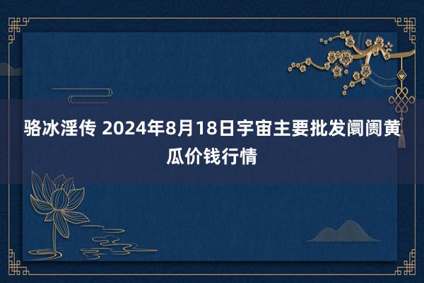 骆冰淫传 2024年8月18日宇宙主要批发阛阓黄瓜价钱行情