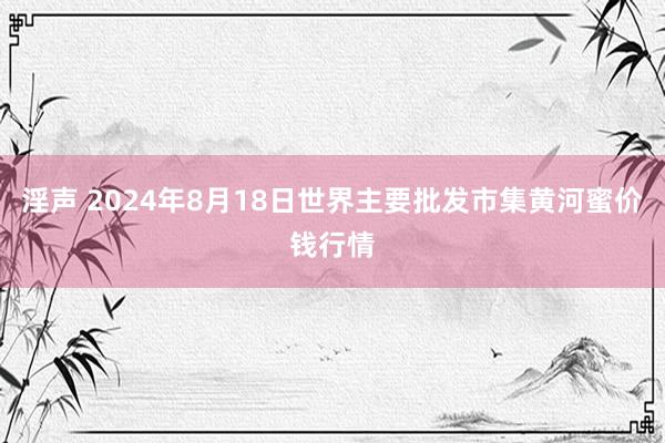 淫声 2024年8月18日世界主要批发市集黄河蜜价钱行情