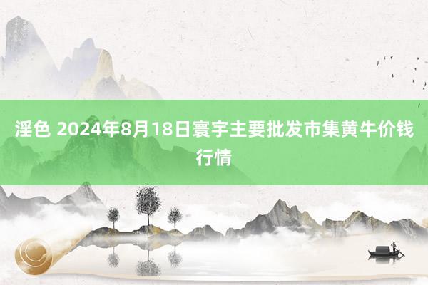 淫色 2024年8月18日寰宇主要批发市集黄牛价钱行情