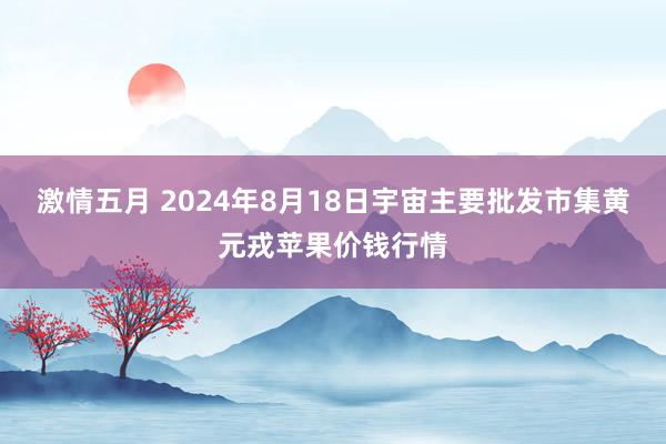 激情五月 2024年8月18日宇宙主要批发市集黄元戎苹果价钱行情