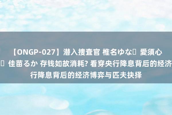 【ONGP-027】潜入捜査官 椎名ゆな・愛須心亜・紺野ひかる・佳苗るか 存钱如故消耗? 看穿央行降息背后的经济博弈与匹夫抉择