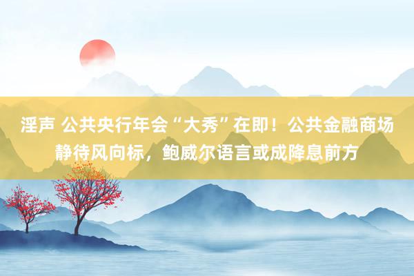 淫声 公共央行年会“大秀”在即！公共金融商场静待风向标，鲍威尔语言或成降息前方