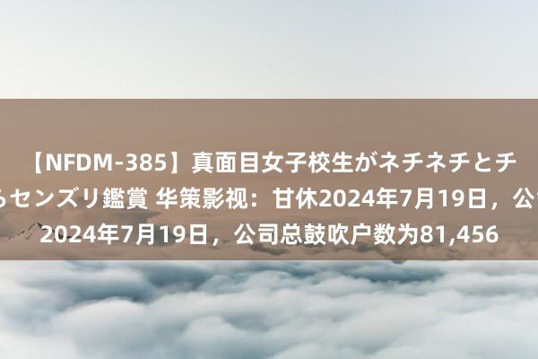 【NFDM-385】真面目女子校生がネチネチとチ●ポをバカにしながらセンズリ鑑賞 华策影视：甘休2024年7月19日，公司总鼓吹户数为81,456