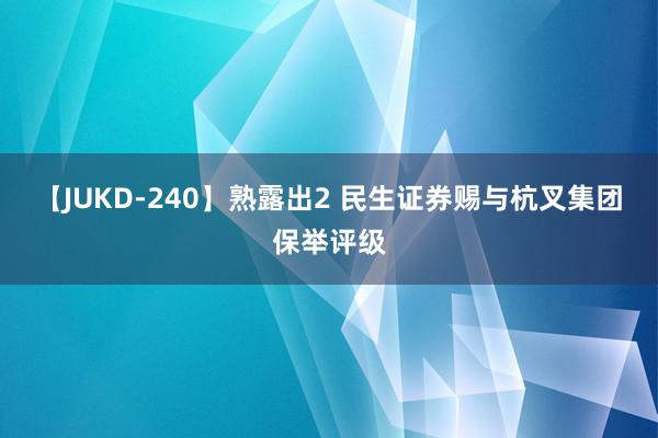 【JUKD-240】熟露出2 民生证券赐与杭叉集团保举评级