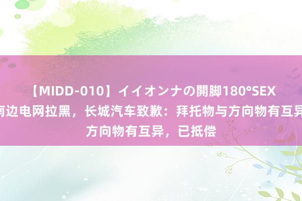 【MIDD-010】イイオンナの開脚180°SEX LISA 被南边电网拉黑，长城汽车致歉：拜托物与方向物有互异，已抵偿