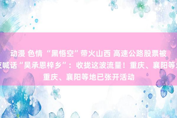 动漫 色情 “黑悟空”带火山西 高速公路股票被打涨停！网友喊话“吴承恩梓乡”：收拢这波流量！重庆、襄阳等地已张开活动