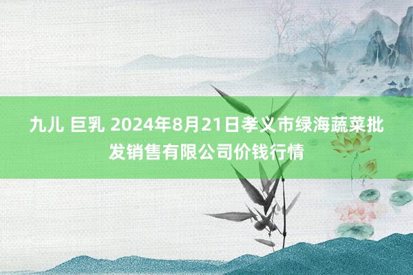 九儿 巨乳 2024年8月21日孝义市绿海蔬菜批发销售有限公司价钱行情