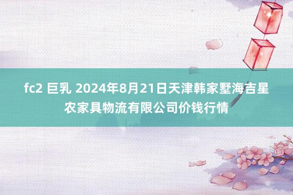 fc2 巨乳 2024年8月21日天津韩家墅海吉星农家具物流有限公司价钱行情