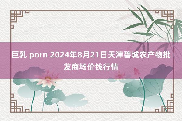 巨乳 porn 2024年8月21日天津碧城农产物批发商场价钱行情