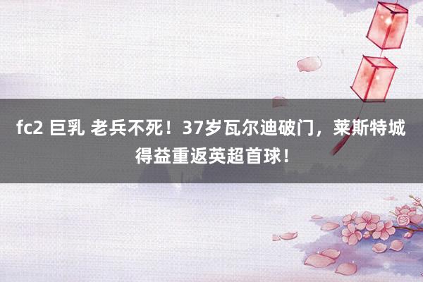 fc2 巨乳 老兵不死！37岁瓦尔迪破门，莱斯特城得益重返英超首球！