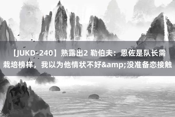 【JUKD-240】熟露出2 勒伯夫：恩佐是队长需栽培榜样，我以为他情状不好&没准备恋接触