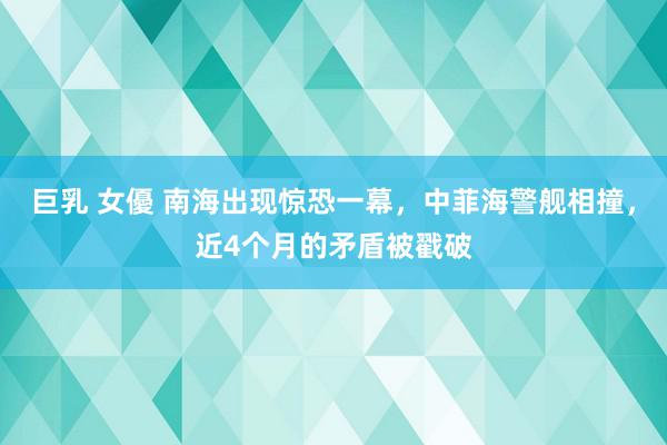 巨乳 女優 南海出现惊恐一幕，中菲海警舰相撞，近4个月的矛盾被戳破