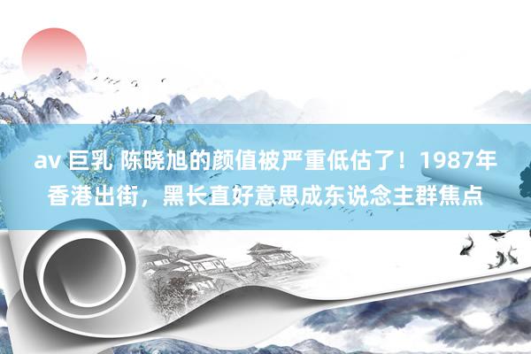 av 巨乳 陈晓旭的颜值被严重低估了！1987年香港出街，黑长直好意思成东说念主群焦点