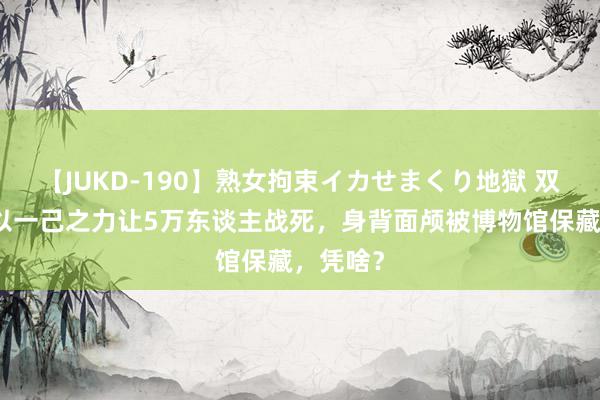 【JUKD-190】熟女拘束イカせまくり地獄 双面间谍以一己之力让5万东谈主战死，身背面颅被博物馆保藏，凭啥？