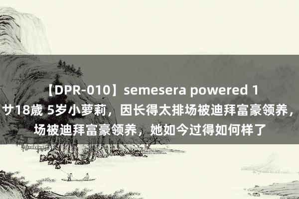 【DPR-010】semesera powered 10 ギャル女痴校生 リサ18歳 5岁小萝莉，因长得太排场被迪拜富豪领养，她如今过得如何样了