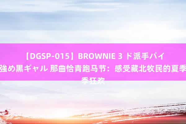 【DGSP-015】BROWNIE 3 ド派手パイパン強め黒ギャル 那曲恰青跑马节：感受藏北牧民的夏季狂欢