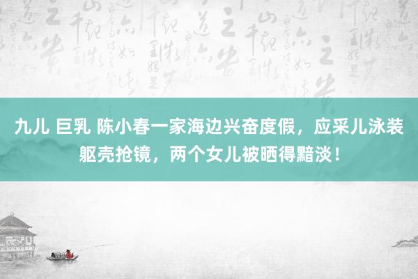 九儿 巨乳 陈小春一家海边兴奋度假，应采儿泳装躯壳抢镜，两个女儿被晒得黯淡！