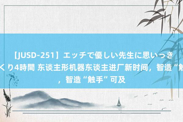 【JUSD-251】エッチで優しい先生に思いっきり甘えまくり4時間 东谈主形机器东谈主进厂新时间，智造“触手”可及