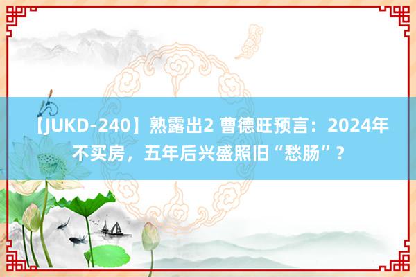 【JUKD-240】熟露出2 曹德旺预言：2024年不买房，五年后兴盛照旧“愁肠”？