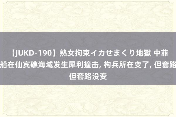 【JUKD-190】熟女拘束イカせまくり地獄 中菲海警船在仙宾礁海域发生犀利撞击, 构兵所在变了, 但套路没变