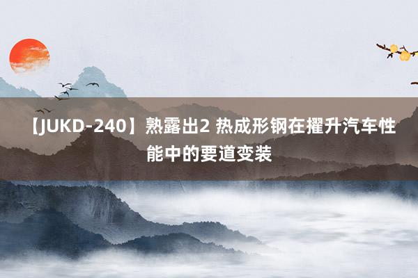 【JUKD-240】熟露出2 热成形钢在擢升汽车性能中的要道变装