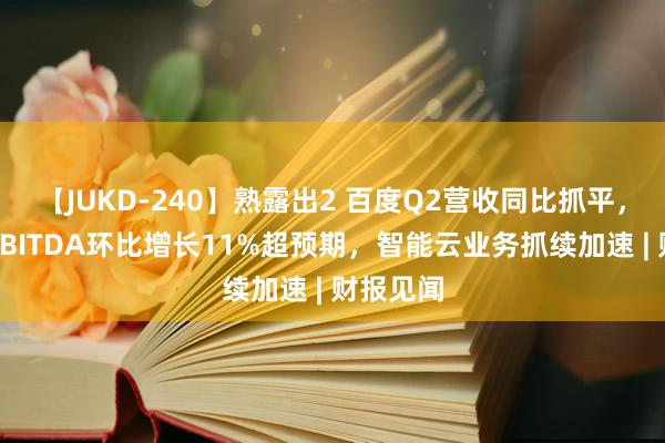 【JUKD-240】熟露出2 百度Q2营收同比抓平，调遣后EBITDA环比增长11%超预期，智能云业务抓续加速 | 财报见闻