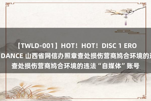 【TWLD-001】HOT！HOT！DISC 1 ERO-BODY BURNING DANCE 山西省网信办照章查处损伤营商鸠合环境的违法“自媒体”账号