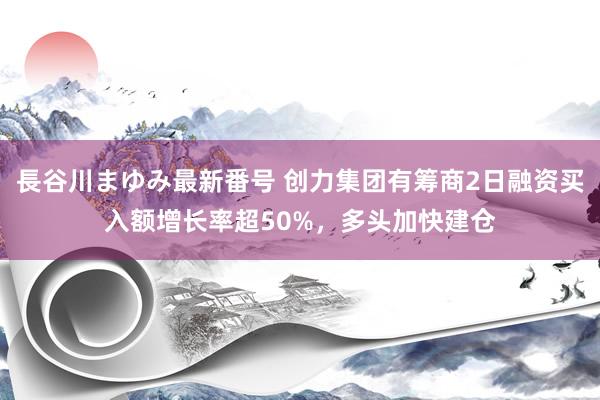 長谷川まゆみ最新番号 创力集团有筹商2日融资买入额增长率超50%，多头加快建仓