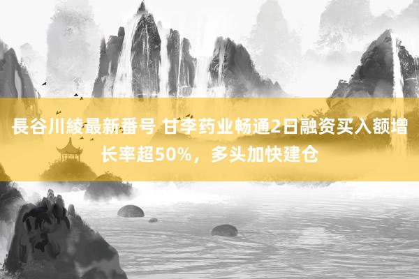 長谷川綾最新番号 甘李药业畅通2日融资买入额增长率超50%，多头加快建仓