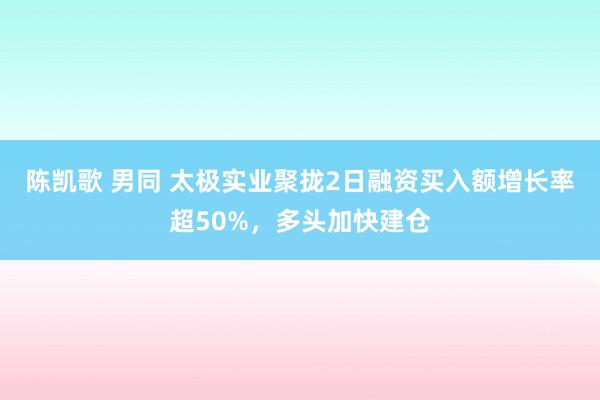 陈凯歌 男同 太极实业聚拢2日融资买入额增长率超50%，多头加快建仓