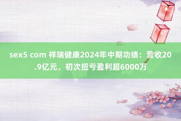 sex5 com 祥瑞健康2024年中期功绩：营收20.9亿元，初次扭亏盈利超6000万