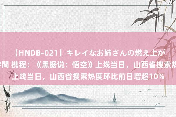 【HNDB-021】キレイなお姉さんの燃え上がる本物中出し交尾4時間 携程：《黑据说：悟空》上线当日，山西省搜索热度环比前日增超10%