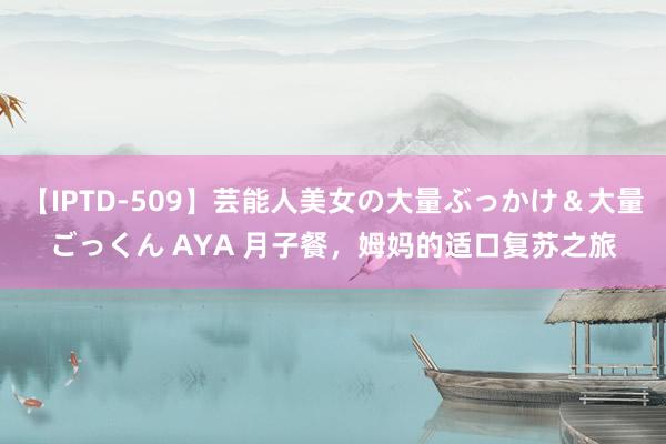 【IPTD-509】芸能人美女の大量ぶっかけ＆大量ごっくん AYA 月子餐，姆妈的适口复苏之旅